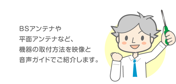 BSアンテナや平面アンテナなど、機器の取付方法を映像と音声ガイドでご紹介します。